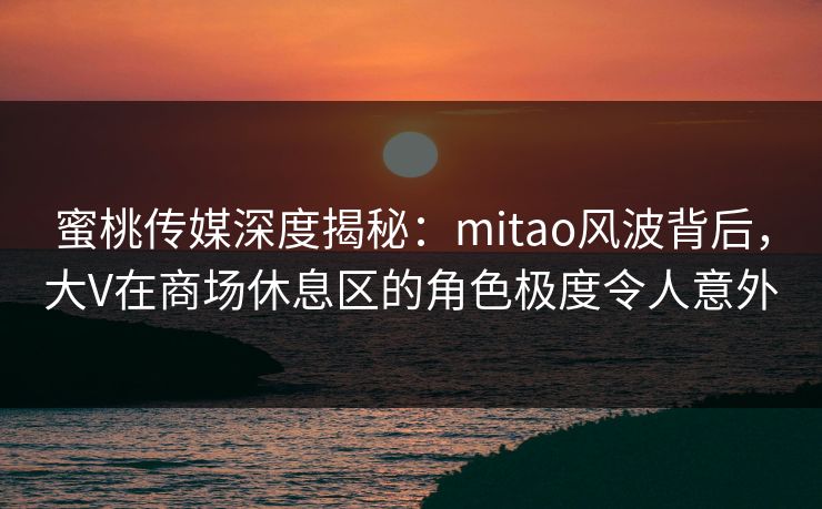 蜜桃传媒深度揭秘：mitao风波背后，大V在商场休息区的角色极度令人意外