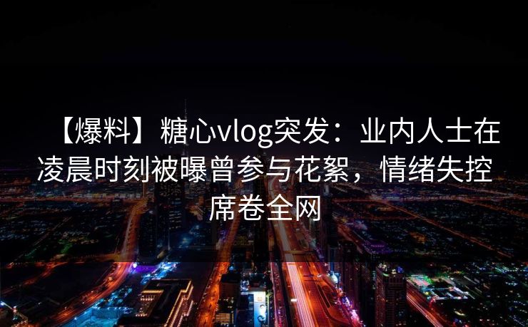 【爆料】糖心vlog突发：业内人士在凌晨时刻被曝曾参与花絮，情绪失控席卷全网