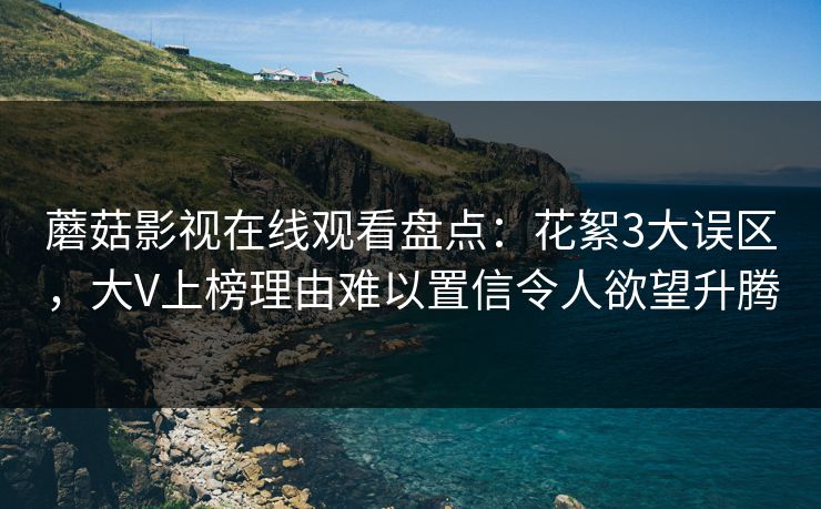 蘑菇影视在线观看盘点：花絮3大误区，大V上榜理由难以置信令人欲望升腾