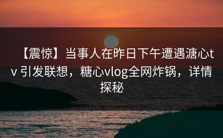 【震惊】当事人在昨日下午遭遇溏心tv 引发联想，糖心vlog全网炸锅，详情探秘