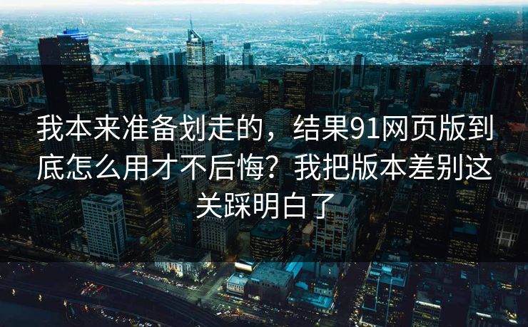 我本来准备划走的，结果91网页版到底怎么用才不后悔？我把版本差别这关踩明白了