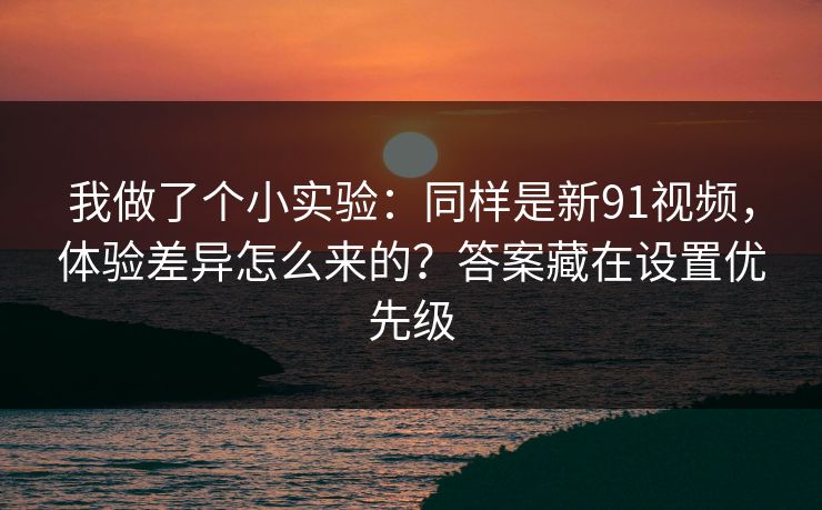 我做了个小实验：同样是新91视频，体验差异怎么来的？答案藏在设置优先级