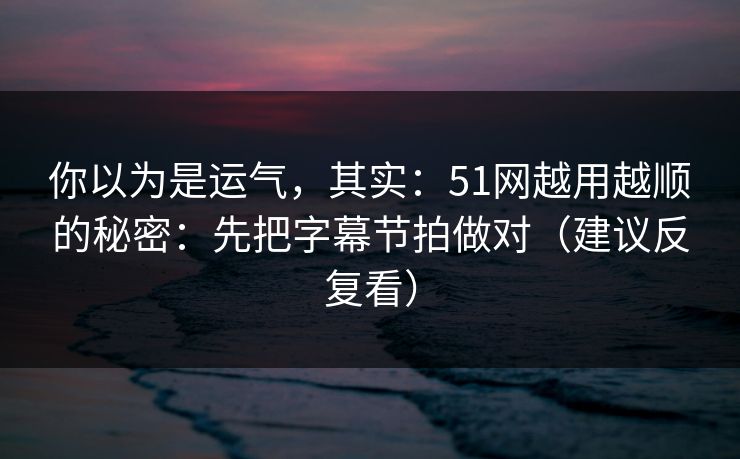 你以为是运气，其实：51网越用越顺的秘密：先把字幕节拍做对（建议反复看）