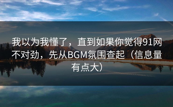 我以为我懂了，直到如果你觉得91网不对劲，先从BGM氛围查起（信息量有点大）