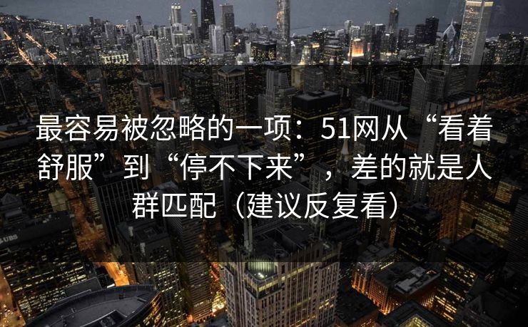 最容易被忽略的一项：51网从“看着舒服”到“停不下来”，差的就是人群匹配（建议反复看）