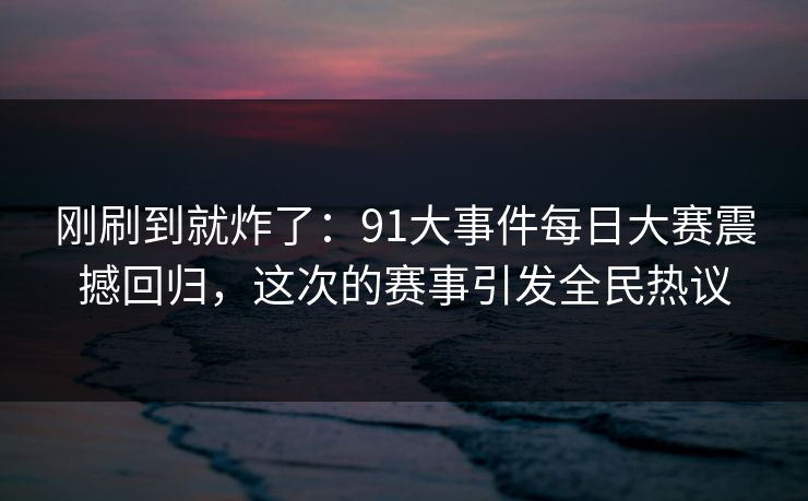 刚刷到就炸了：91大事件每日大赛震撼回归，这次的赛事引发全民热议